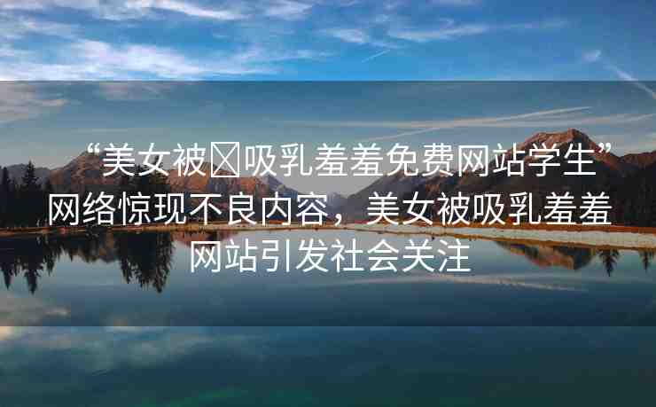 “美女被?吸乳羞羞免費(fèi)網(wǎng)站學(xué)生”網(wǎng)絡(luò)驚現(xiàn)不良內(nèi)容，美女被吸乳羞羞網(wǎng)站引發(fā)社會(huì)關(guān)注