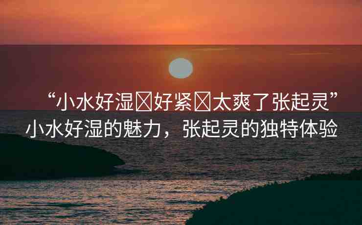“小水好濕?好緊?太爽了張起靈”小水好濕的魅力，張起靈的獨(dú)特體驗(yàn)
