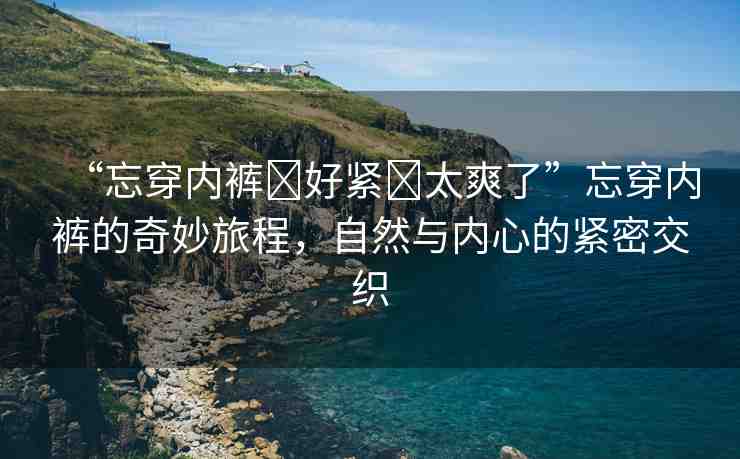 “忘穿內(nèi)褲?好緊?太爽了”忘穿內(nèi)褲的奇妙旅程，自然與內(nèi)心的緊密交織