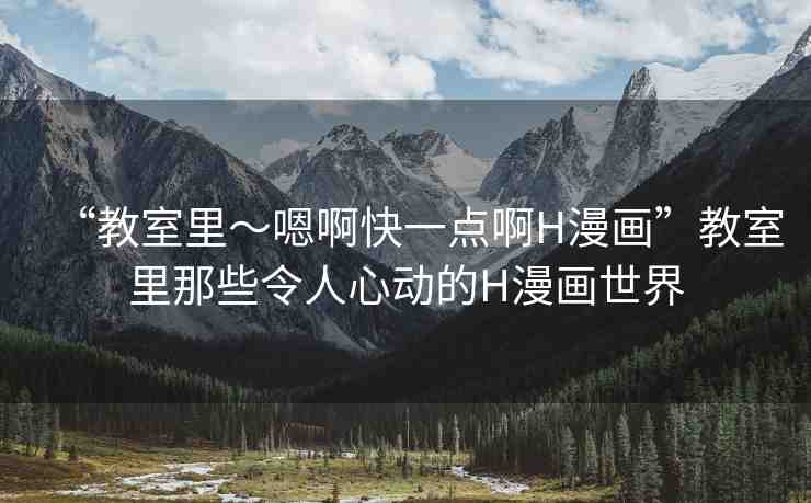 “教室里～嗯啊快一點(diǎn)啊H漫畫(huà)”教室里那些令人心動(dòng)的H漫畫(huà)世界