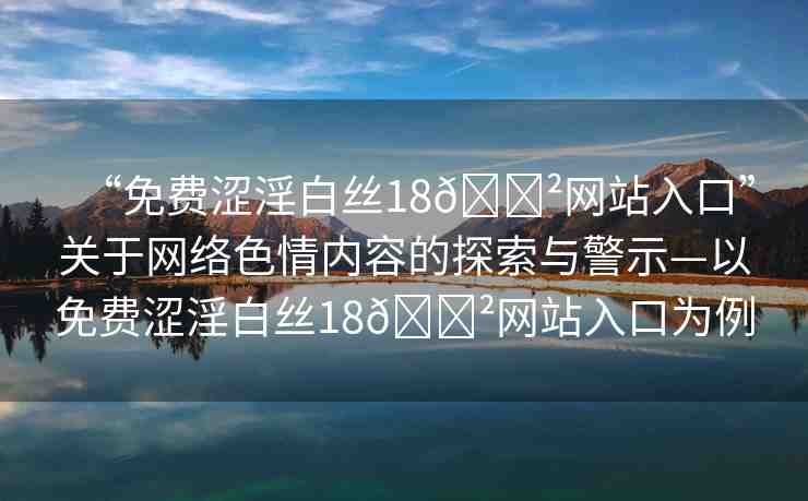 “免費澀淫白絲18??網(wǎng)站入口”關(guān)于網(wǎng)絡(luò)色情內(nèi)容的探索與警示—以免費澀淫白絲18??網(wǎng)站入口為例