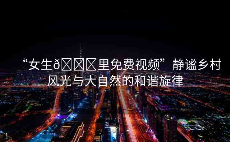 “女生??里免費(fèi)視頻”靜謐鄉(xiāng)村風(fēng)光與大自然的和諧旋律