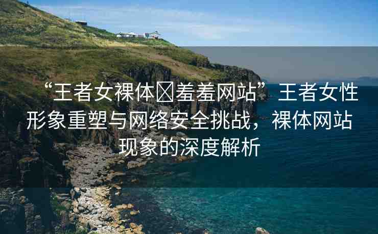 “王者女裸體?羞羞網(wǎng)站”王者女性形象重塑與網(wǎng)絡(luò)安全挑戰(zhàn)，裸體網(wǎng)站現(xiàn)象的深度解析