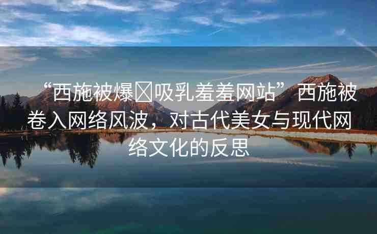 “西施被爆?吸乳羞羞網(wǎng)站”西施被卷入網(wǎng)絡(luò)風(fēng)波，對古代美女與現(xiàn)代網(wǎng)絡(luò)文化的反思