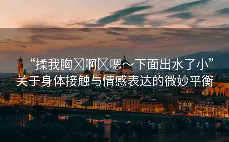 “揉我胸?啊?嗯～下面出水了小”關(guān)于身體接觸與情感表達(dá)的微妙平衡