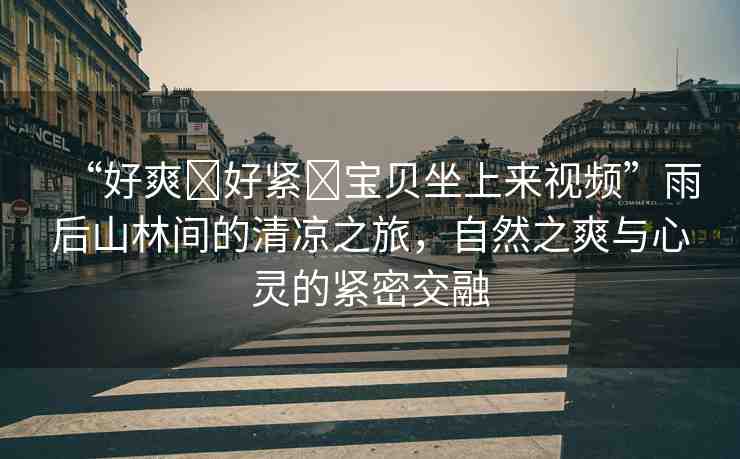 “好爽?好緊?寶貝坐上來(lái)視頻”雨后山林間的清涼之旅，自然之爽與心靈的緊密交融