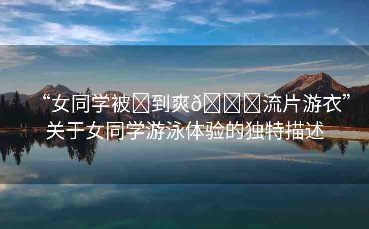 “女同學被?到爽??流片游衣”關于女同學游泳體驗的獨特描述