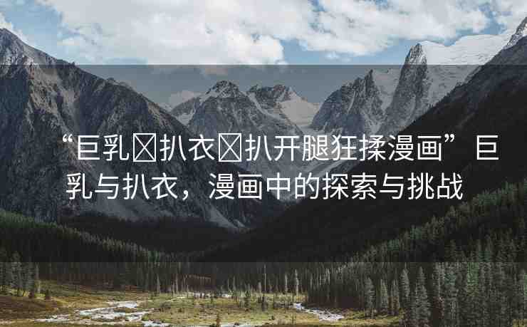 “巨乳?扒衣?扒開腿狂揉漫畫”巨乳與扒衣，漫畫中的探索與挑戰(zhàn)