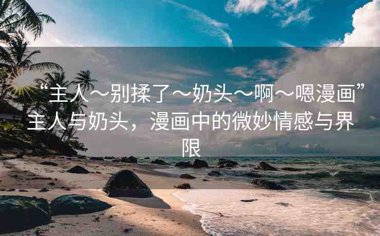 “主人～別揉了～奶頭～啊～嗯漫畫”主人與奶頭，漫畫中的微妙情感與界限