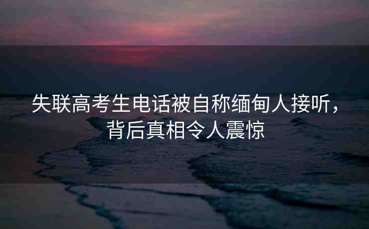 失聯(lián)高考生電話被自稱緬甸人接聽，背后真相令人震驚