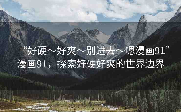 “好硬～好爽～別進(jìn)去～嗯漫畫91”漫畫91，探索好硬好爽的世界邊界