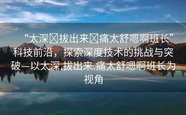 “太深?拔出來?痛太舒嗯啊班長”科技前沿，探索深度技術(shù)的挑戰(zhàn)與突破—以太深.拔出來.痛太舒嗯啊班長為視角