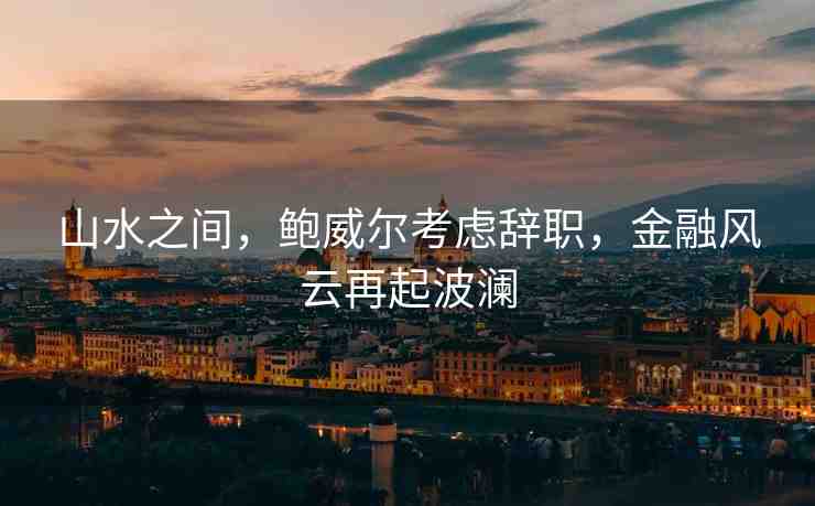 山水之間，鮑威爾考慮辭職，金融風(fēng)云再起波瀾