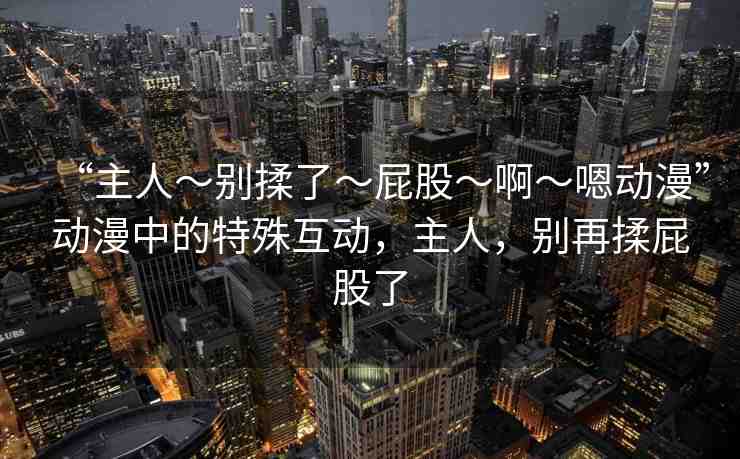 “主人～別揉了～屁股～啊～嗯動漫”動漫中的特殊互動，主人，別再揉屁股了