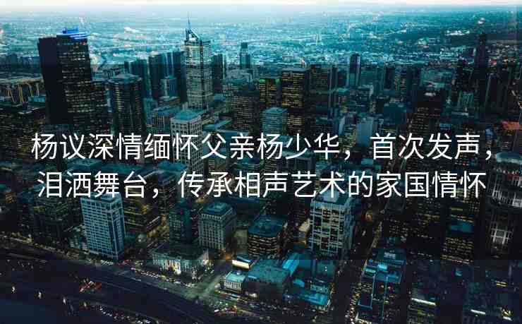 楊議深情緬懷父親楊少華，首次發(fā)聲，淚灑舞臺，傳承相聲藝術(shù)的家國情懷