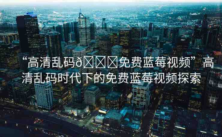 “高清亂碼??免費(fèi)藍(lán)莓視頻”高清亂碼時(shí)代下的免費(fèi)藍(lán)莓視頻探索