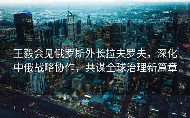 王毅會見俄羅斯外長拉夫羅夫，深化中俄戰(zhàn)略協(xié)作，共謀全球治理新篇章