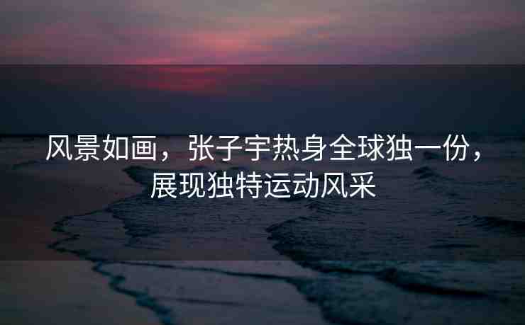 風(fēng)景如畫，張子宇熱身全球獨(dú)一份，展現(xiàn)獨(dú)特運(yùn)動(dòng)風(fēng)采