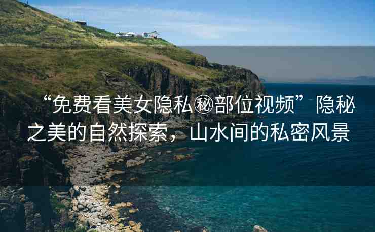 “免費(fèi)看美女隱私秘部位視頻”隱秘之美的自然探索，山水間的私密風(fēng)景