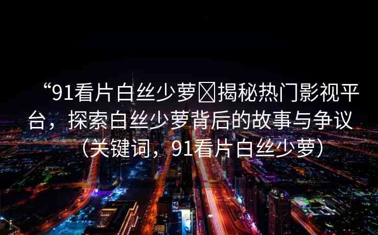 “91看片白絲少蘿?揭秘?zé)衢T影視平臺(tái)，探索白絲少蘿背后的故事與爭(zhēng)議（關(guān)鍵詞，91看片白絲少蘿）