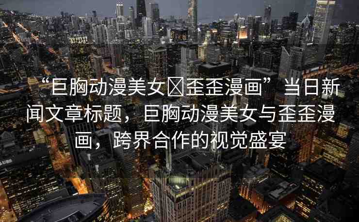“巨胸動漫美女?歪歪漫畫”當日新聞文章標題，巨胸動漫美女與歪歪漫畫，跨界合作的視覺盛宴