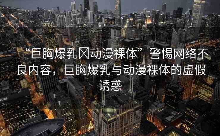 “巨胸爆乳?動漫裸體”警惕網(wǎng)絡(luò)不良內(nèi)容，巨胸爆乳與動漫裸體的虛假誘惑