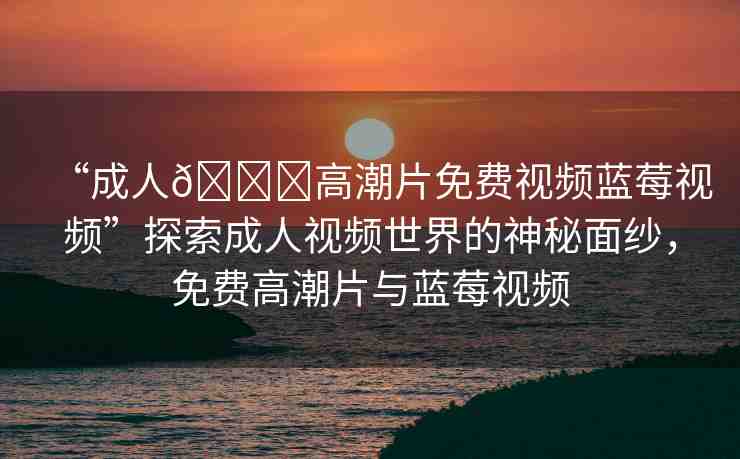 “成人??高潮片免費(fèi)視頻藍(lán)莓視頻”探索成人視頻世界的神秘面紗，免費(fèi)高潮片與藍(lán)莓視頻