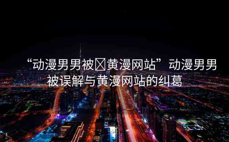 “動(dòng)漫男男被?黃漫網(wǎng)站”動(dòng)漫男男被誤解與黃漫網(wǎng)站的糾葛