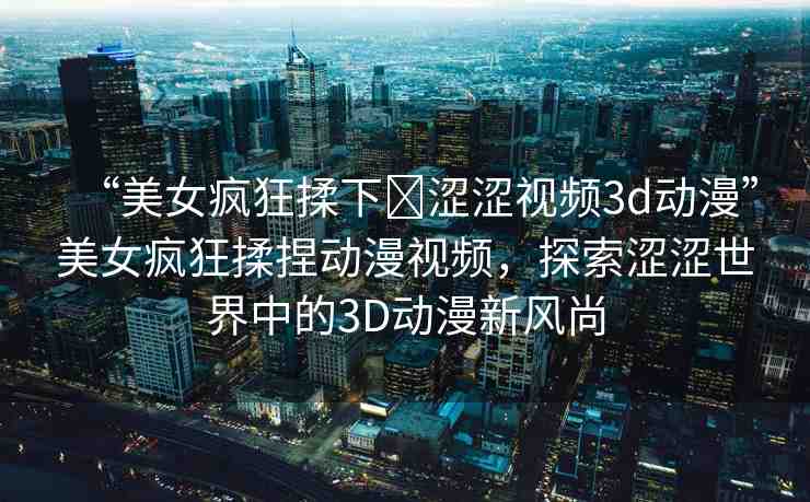 “美女瘋狂揉下?澀澀視頻3d動(dòng)漫”美女瘋狂揉捏動(dòng)漫視頻，探索澀澀世界中的3D動(dòng)漫新風(fēng)尚