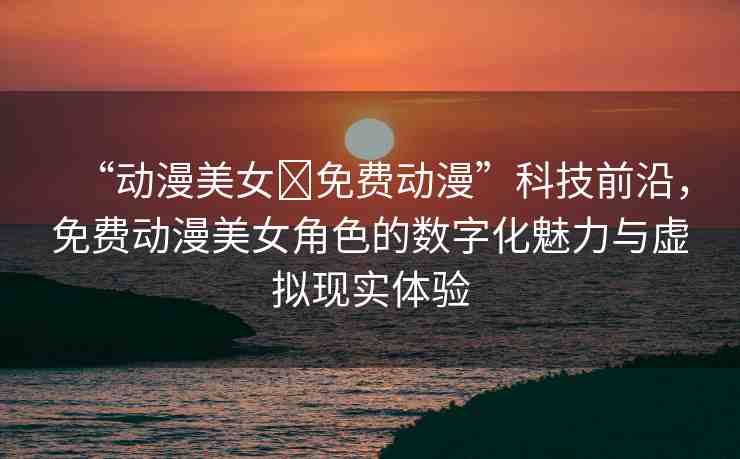 “動(dòng)漫美女?免費(fèi)動(dòng)漫”科技前沿，免費(fèi)動(dòng)漫美女角色的數(shù)字化魅力與虛擬現(xiàn)實(shí)體驗(yàn)