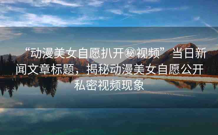 “動漫美女自愿扒開秘視頻”當(dāng)日新聞文章標(biāo)題，揭秘動漫美女自愿公開私密視頻現(xiàn)象