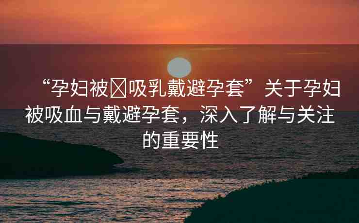 “孕婦被?吸乳戴避孕套”關(guān)于孕婦被吸血與戴避孕套，深入了解與關(guān)注的重要性