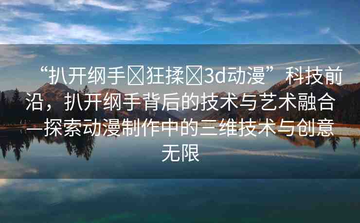 “扒開綱手?狂揉?3d動漫”科技前沿，扒開綱手背后的技術(shù)與藝術(shù)融合—探索動漫制作中的三維技術(shù)與創(chuàng)意無限