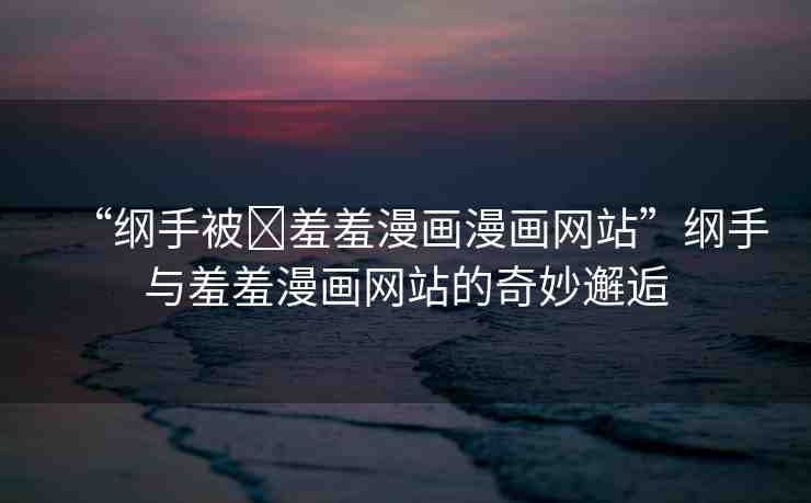 “綱手被?羞羞漫畫漫畫網(wǎng)站”綱手與羞羞漫畫網(wǎng)站的奇妙邂逅