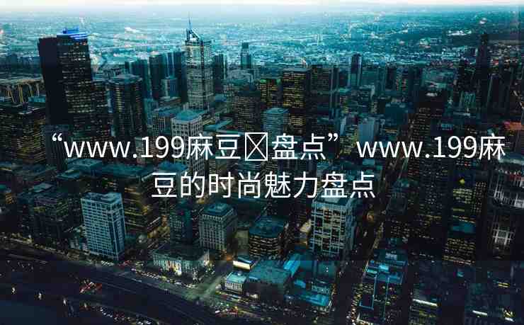 “www.199麻豆?盤點”www.199麻豆的時尚魅力盤點