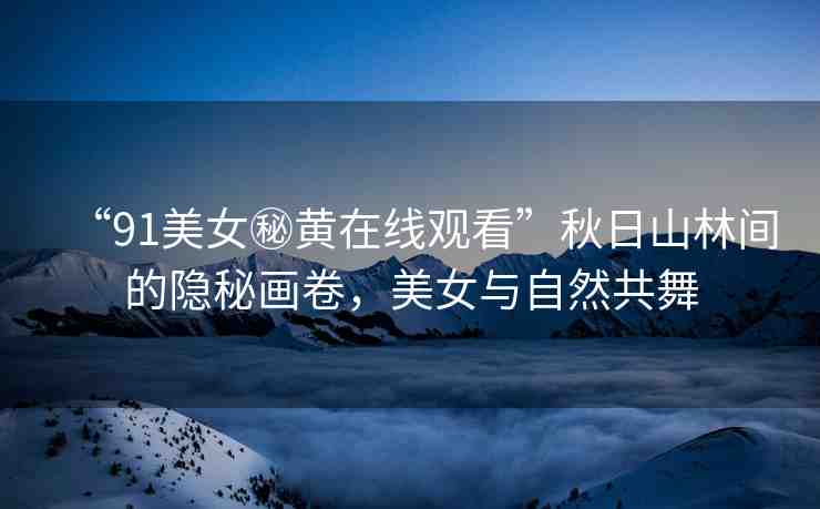 “91美女秘黃在線觀看”秋日山林間的隱秘畫卷，美女與自然共舞