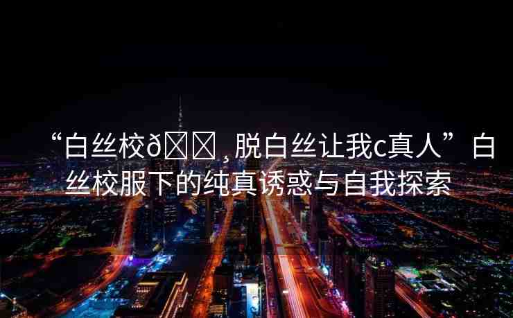 “白絲校??脫白絲讓我c真人”白絲校服下的純真誘惑與自我探索