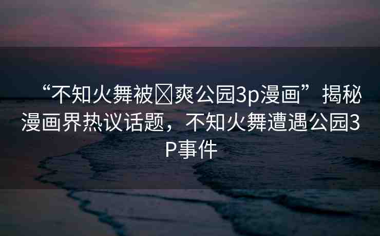 “不知火舞被?爽公園3p漫畫”揭秘漫畫界熱議話題，不知火舞遭遇公園3P事件