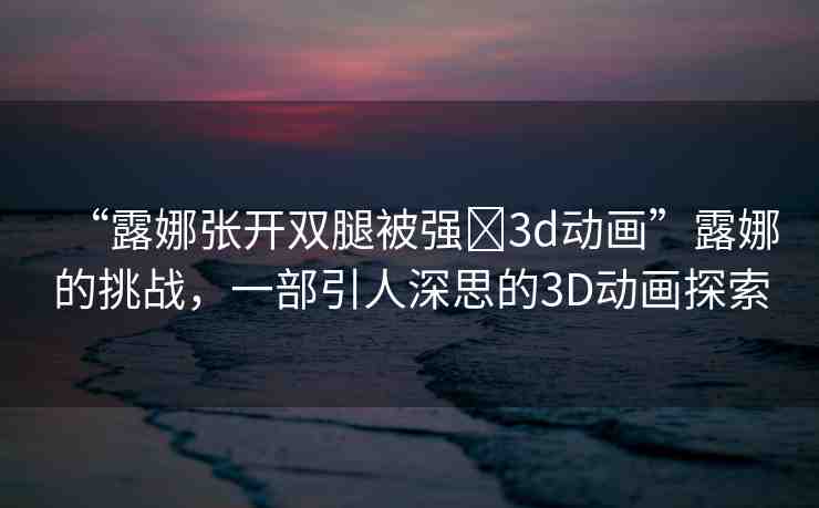 “露娜張開雙腿被強?3d動畫”露娜的挑戰(zhàn)，一部引人深思的3D動畫探索