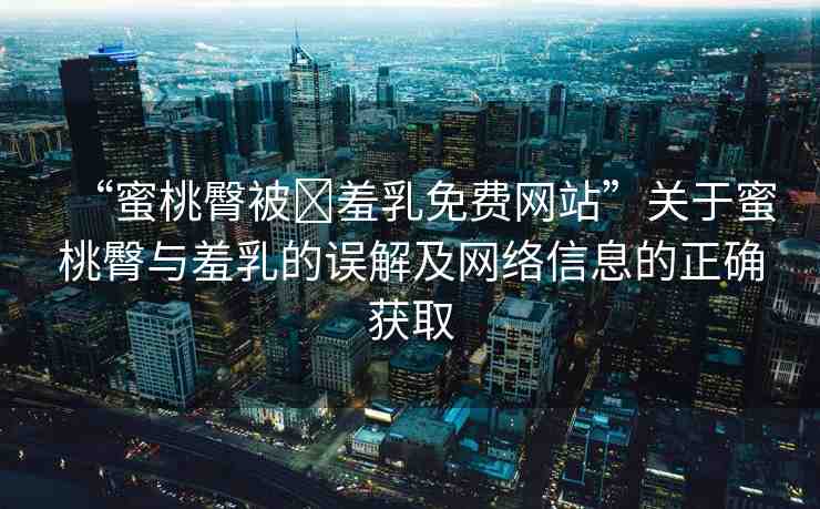 “蜜桃臀被?羞乳免費網(wǎng)站”關(guān)于蜜桃臀與羞乳的誤解及網(wǎng)絡(luò)信息的正確獲取