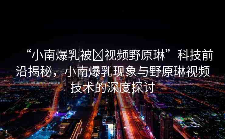 “小南爆乳被?視頻野原琳”科技前沿揭秘，小南爆乳現(xiàn)象與野原琳視頻技術(shù)的深度探討