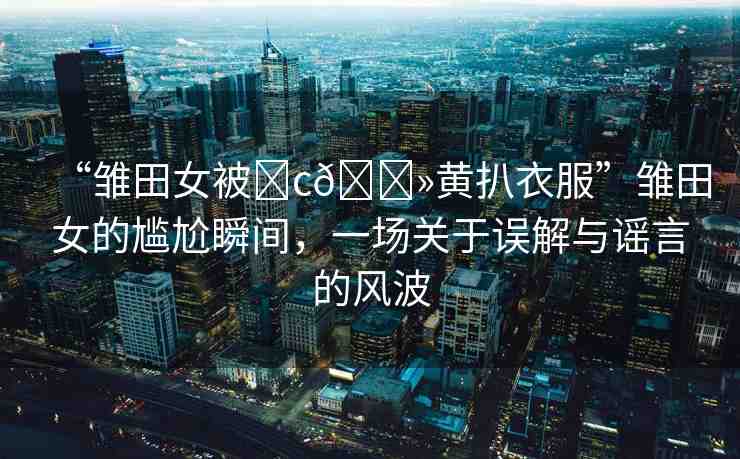 “雛田女被?c??黃扒衣服”雛田女的尷尬瞬間，一場關(guān)于誤解與謠言的風(fēng)波