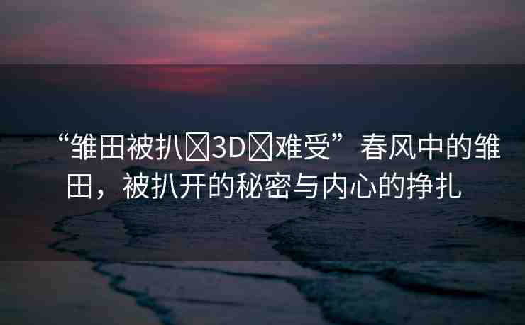 “雛田被扒?3D?難受”春風(fēng)中的雛田，被扒開的秘密與內(nèi)心的掙扎