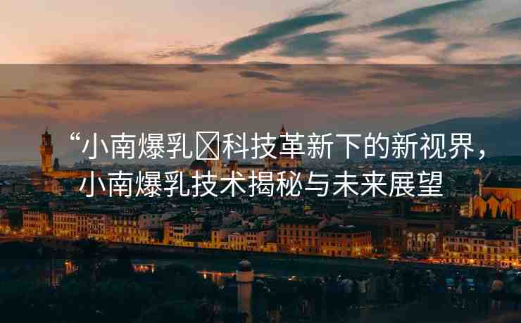 “小南爆乳?科技革新下的新視界，小南爆乳技術(shù)揭秘與未來展望
