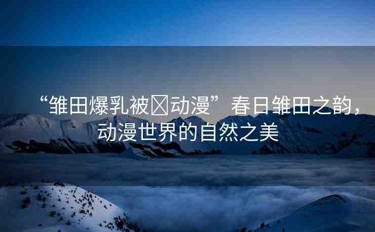 “雛田爆乳被?動(dòng)漫”春日雛田之韻，動(dòng)漫世界的自然之美