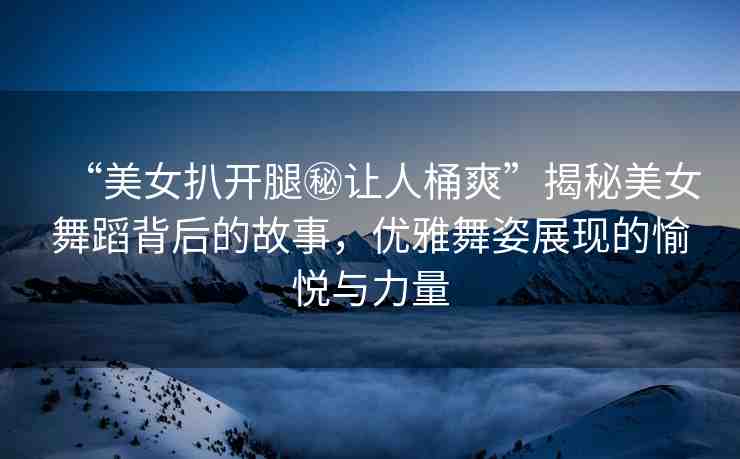 “美女扒開腿秘讓人桶爽”揭秘美女舞蹈背后的故事，優(yōu)雅舞姿展現(xiàn)的愉悅與力量