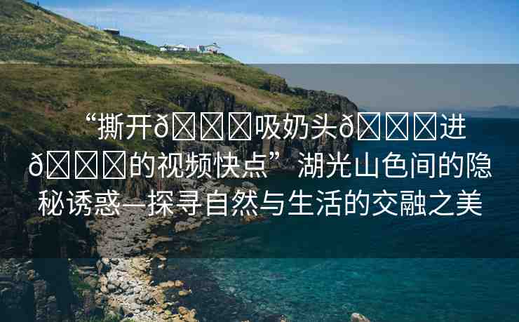 “撕開??吸奶頭??進(jìn)??的視頻快點(diǎn)”湖光山色間的隱秘誘惑—探尋自然與生活的交融之美