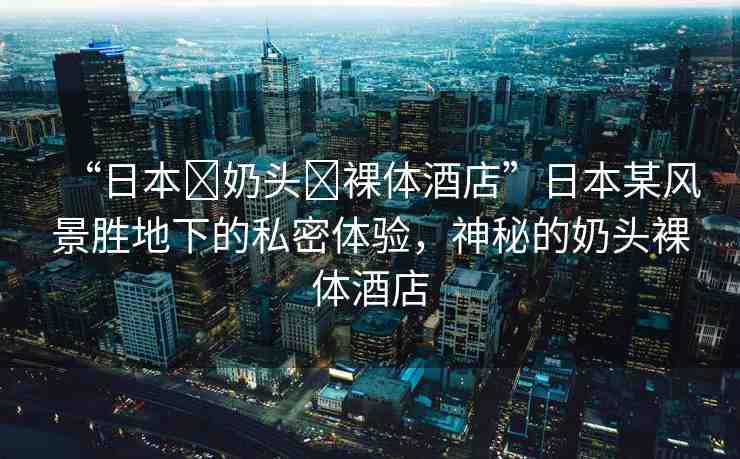 “日本?奶頭?裸體酒店”日本某風(fēng)景勝地下的私密體驗，神秘的奶頭裸體酒店