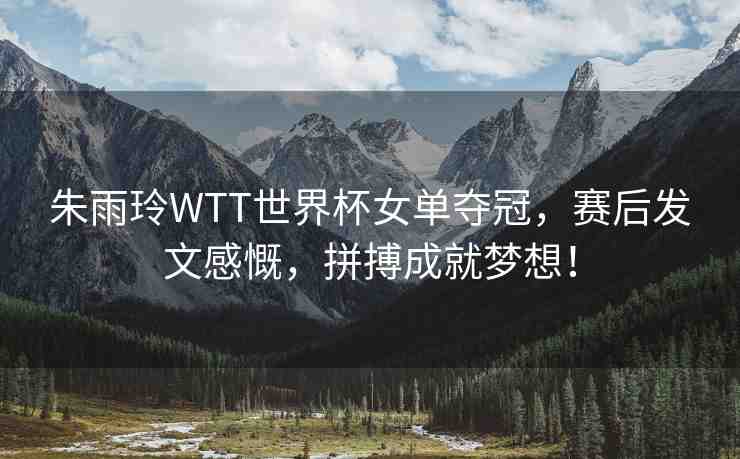 朱雨玲WTT世界杯女單奪冠，賽后發(fā)文感慨，拼搏成就夢(mèng)想！