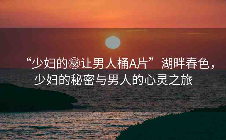 “少婦的秘讓男人桶A片”湖畔春色，少婦的秘密與男人的心靈之旅